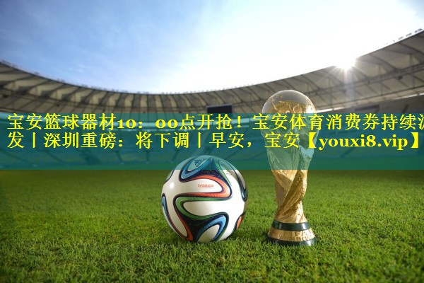 宝安篮球器材10：00点开抢！宝安体育消费券持续派发丨深圳重磅：将下调丨早安，宝安