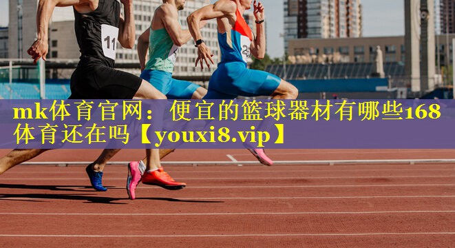 mk体育官网：便宜的篮球器材有哪些168体育还在吗