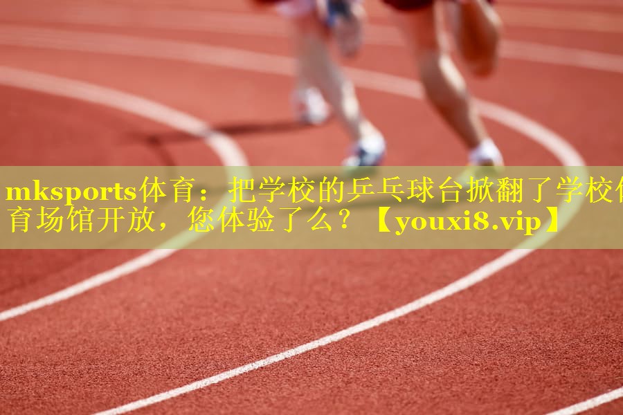 mksports体育：把学校的乒乓球台掀翻了学校体育场馆开放，您体验了么？