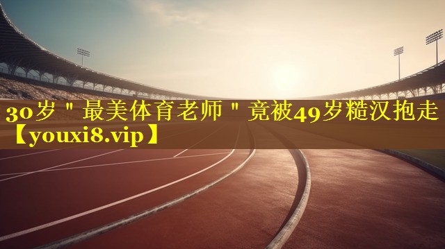 30岁＂最美体育老师＂竟被49岁糙汉抱走