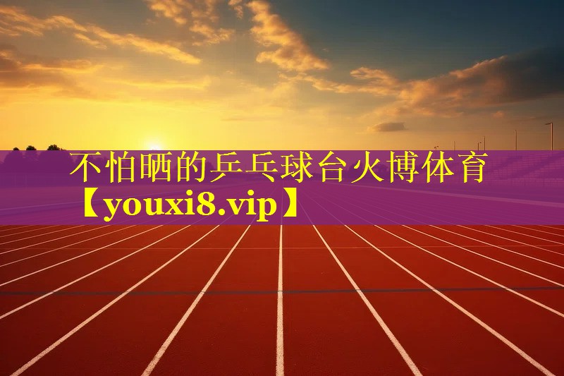不怕晒的乒乓球台火博体育